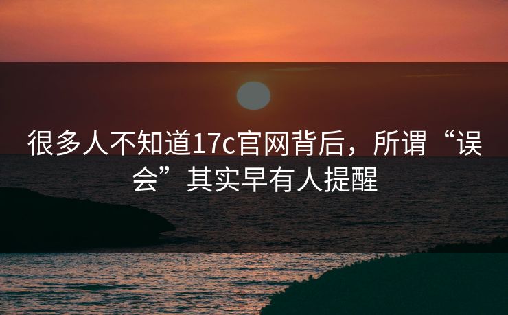 很多人不知道17c官网背后,所谓“误会”其实早有人提醒 很多人不知道17c官网背后,所谓“误会”其实早有人提醒