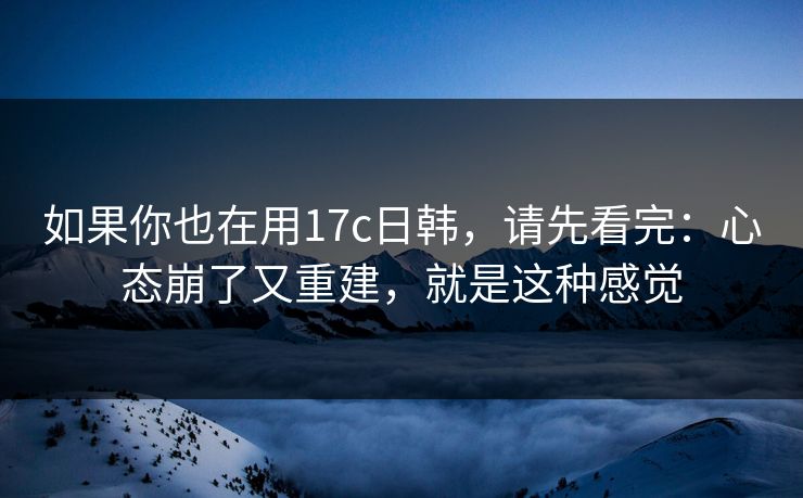 如果你也在用17c日韩，请先看完：心态崩了又重建，就是这种感觉