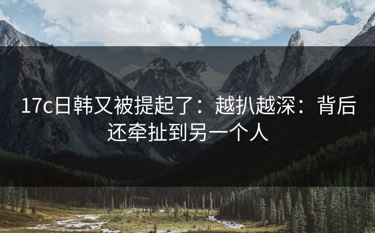 17c日韩又被提起了：越扒越深：背后还牵扯到另一个人