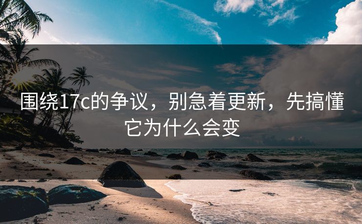 围绕17c的争议，别急着更新，先搞懂它为什么会变