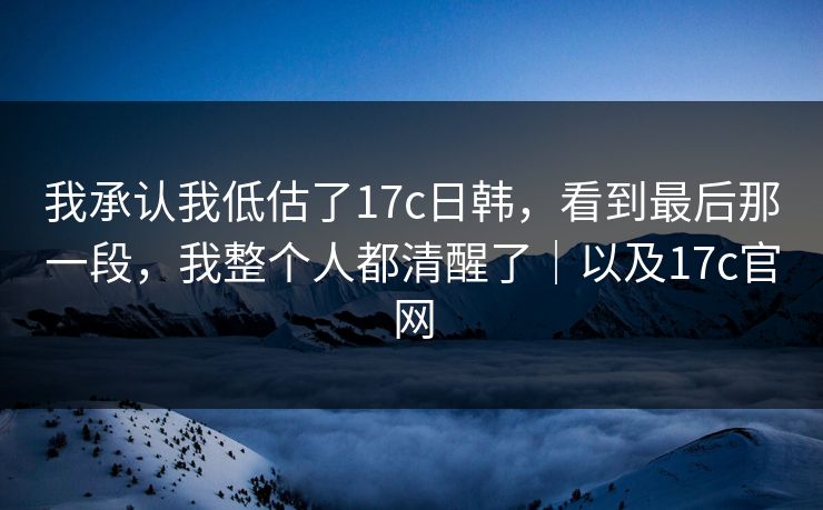 我承认我低估了17c日韩，看到最后那一段，我整个人都清醒了｜以及17c官网