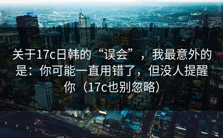 关于17c日韩的“误会”，我最意外的是：你可能一直用错了，但没人提醒你（17c也别忽略）