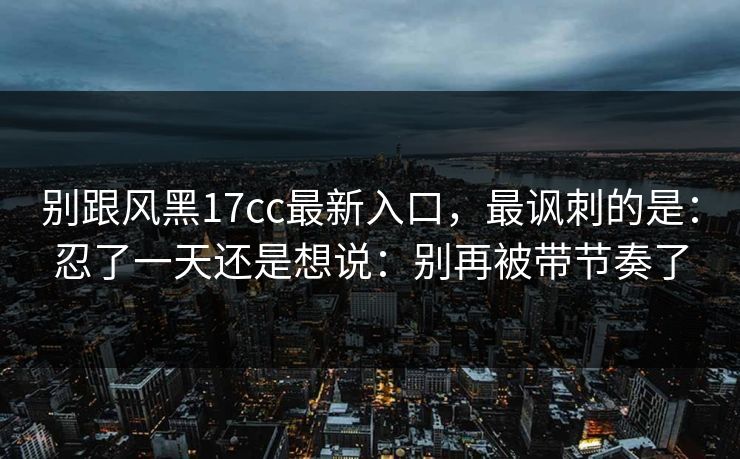 别跟风黑17cc最新入口，最讽刺的是：忍了一天还是想说：别再被带节奏了