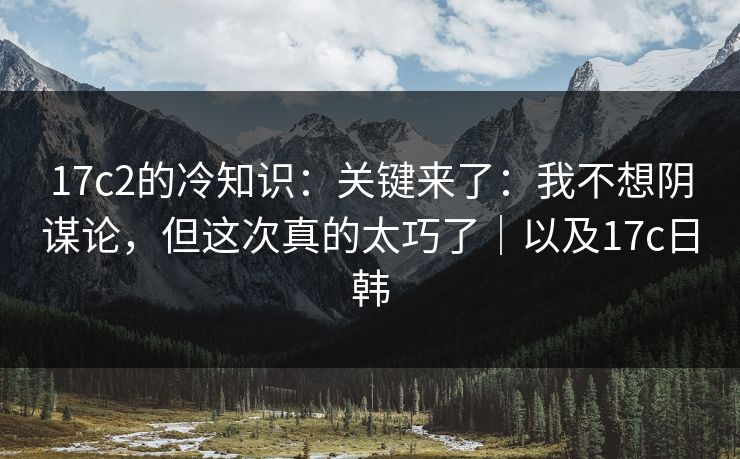 17c2的冷知识：关键来了：我不想阴谋论，但这次真的太巧了｜以及17c日韩