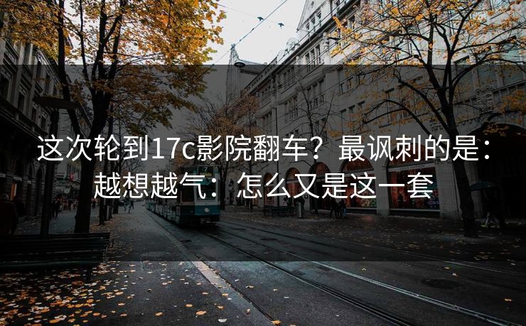 这次轮到17c影院翻车？最讽刺的是：越想越气：怎么又是这一套