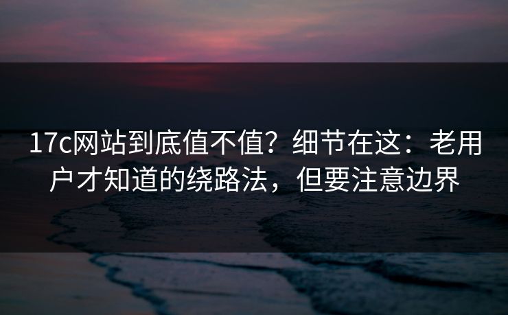 17c网站到底值不值？细节在这：老用户才知道的绕路法，但要注意边界