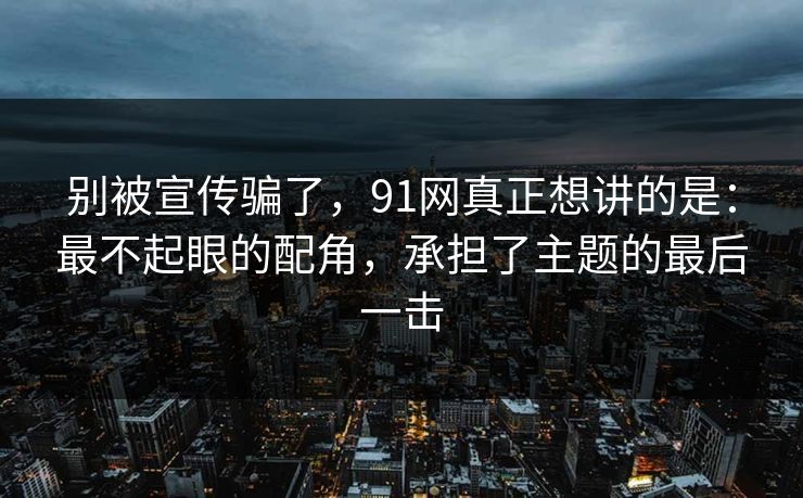 别被宣传骗了,91网真正想讲的是:最不起眼的配角,承担了主题的最后一击 别被宣传骗了,91网真正想讲的是:最不起眼的配角,承担了主题的最后一击