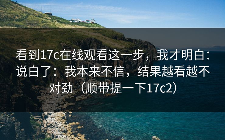 看到17c在线观看这一步，我才明白：说白了：我本来不信，结果越看越不对劲（顺带提一下17c2）