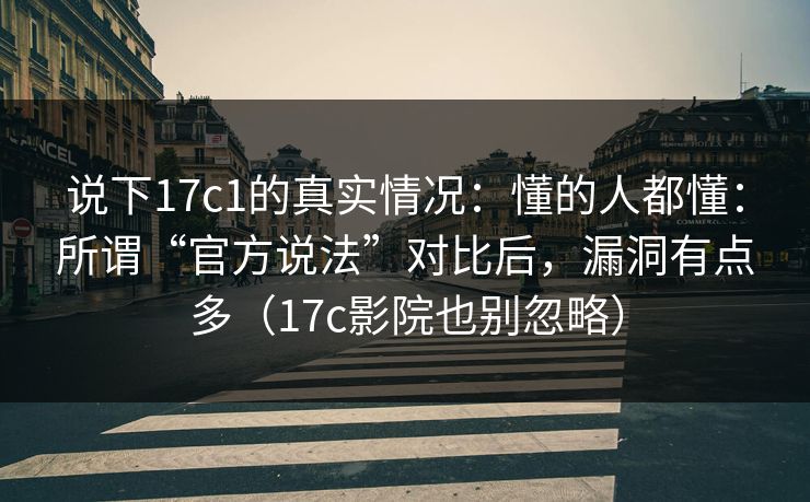 说下17c1的真实情况：懂的人都懂：所谓“官方说法”对比后，漏洞有点多（17c影院也别忽略）