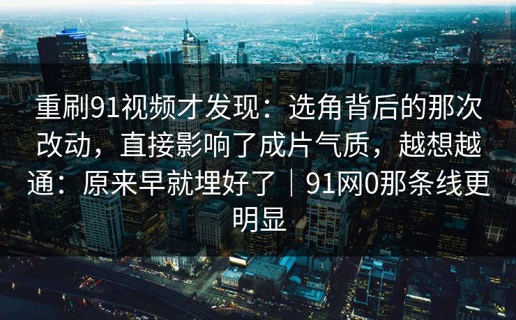 重刷91视频才发现：选角背后的那次改动，直接影响了成片气质，越想越通：原来早就埋好了｜91网0那条线更明显