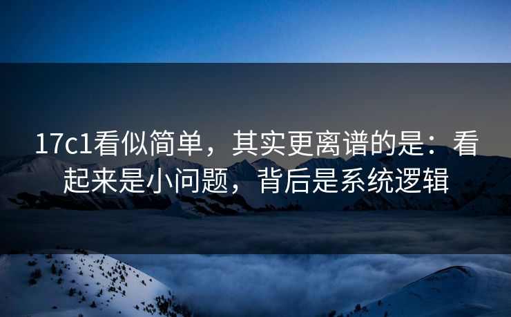 17c1看似简单，其实更离谱的是：看起来是小问题，背后是系统逻辑
