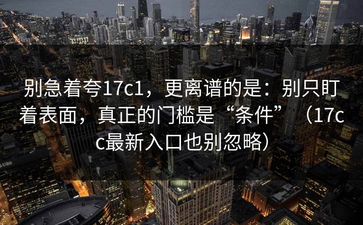 别急着夸17c1，更离谱的是：别只盯着表面，真正的门槛是“条件”（17cc最新入口也别忽略）