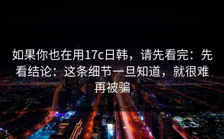 如果你也在用17c日韩，请先看完：先看结论：这条细节一旦知道，就很难再被骗