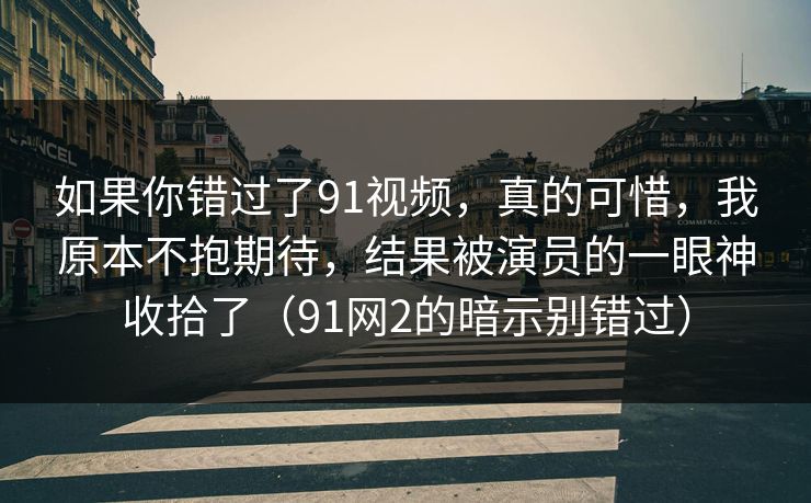 如果你错过了91视频，真的可惜，我原本不抱期待，结果被演员的一眼神收拾了（91网2的暗示别错过）