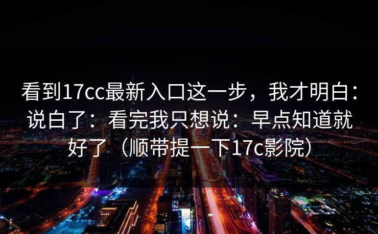 看到17cc最新入口这一步，我才明白：说白了：看完我只想说：早点知道就好了（顺带提一下17c影院）