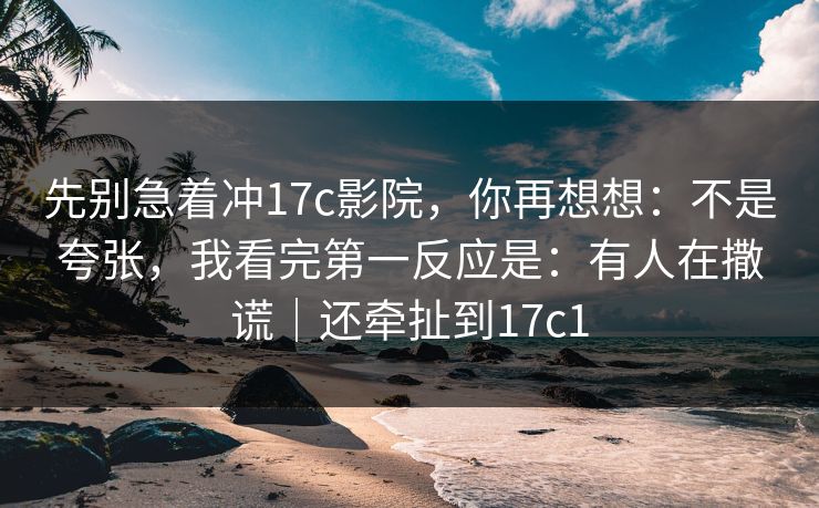 先别急着冲17c影院，你再想想：不是夸张，我看完第一反应是：有人在撒谎｜还牵扯到17c1