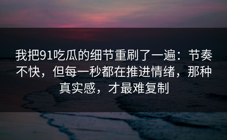我把91吃瓜的细节重刷了一遍：节奏不快，但每一秒都在推进情绪，那种真实感，才最难复制
