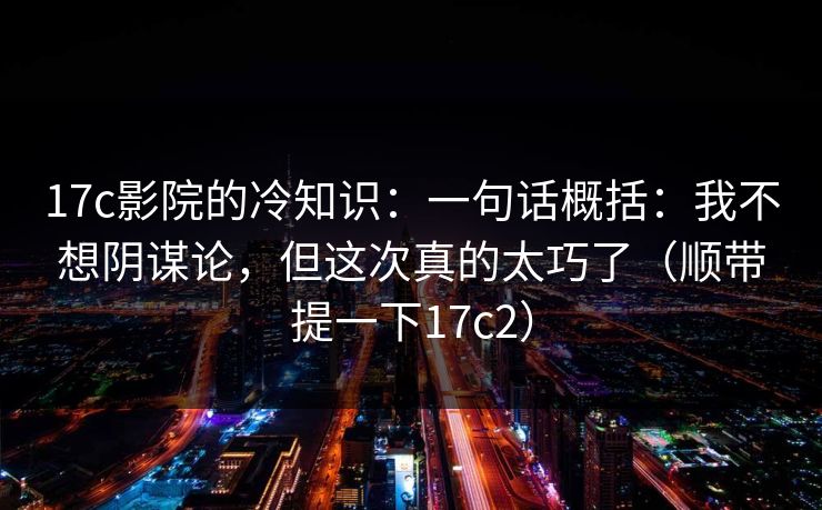 17c影院的冷知识：一句话概括：我不想阴谋论，但这次真的太巧了（顺带提一下17c2）