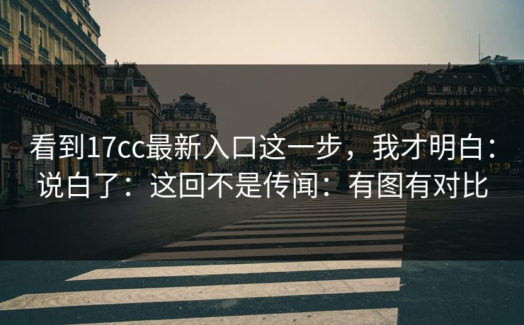 看到17cc最新入口这一步，我才明白：说白了：这回不是传闻：有图有对比