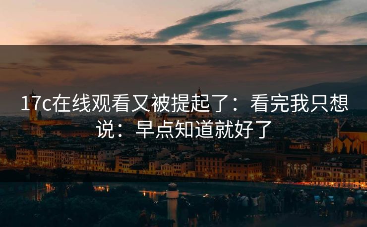 17c在线观看又被提起了：看完我只想说：早点知道就好了