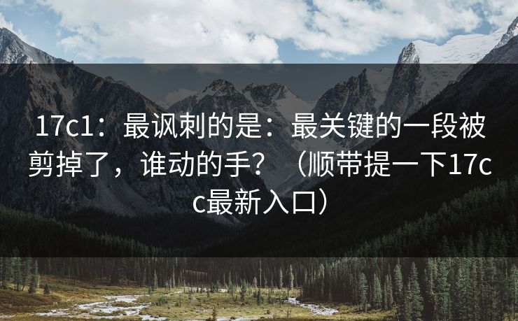 17c1：最讽刺的是：最关键的一段被剪掉了，谁动的手？（顺带提一下17cc最新入口）