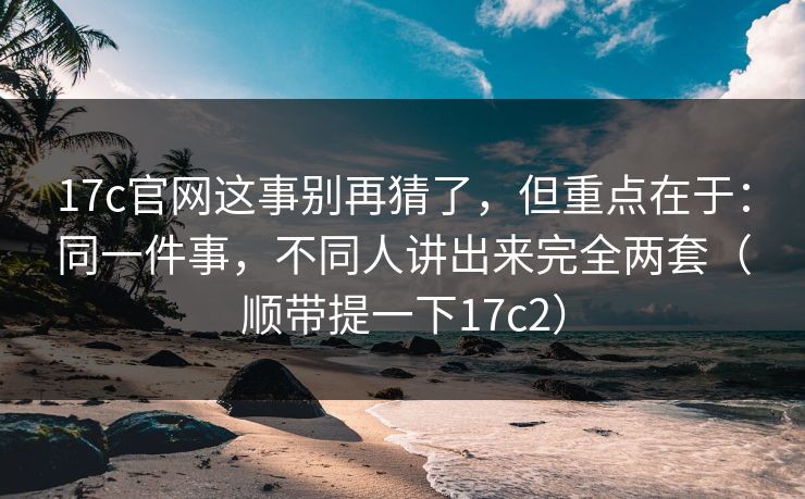17c官网这事别再猜了，但重点在于：同一件事，不同人讲出来完全两套（顺带提一下17c2）