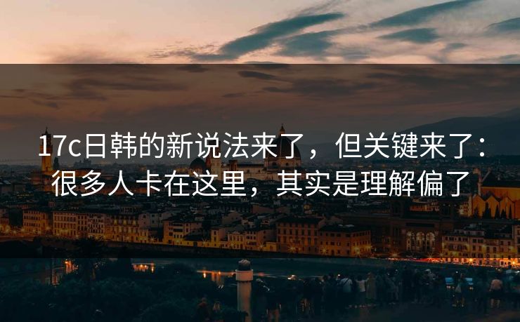 17c日韩的新说法来了,但关键来了:很多人卡在这里,其实是理解偏了 17c日韩的新说法来了,但关键来了:很多人卡在这里,其实是理解偏了