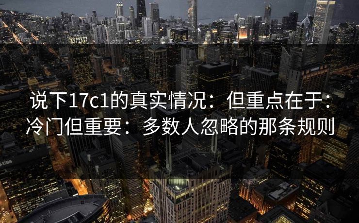 说下17c1的真实情况：但重点在于：冷门但重要：多数人忽略的那条规则