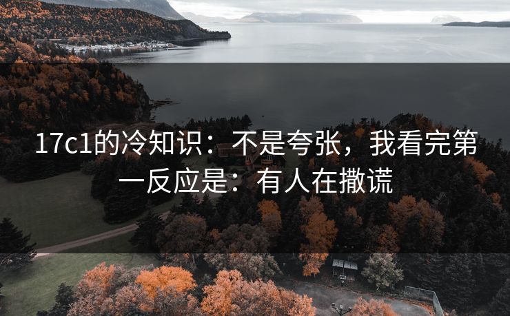 17c1的冷知识：不是夸张，我看完第一反应是：有人在撒谎