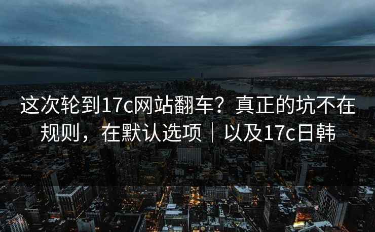 这次轮到17c网站翻车？真正的坑不在规则，在默认选项｜以及17c日韩