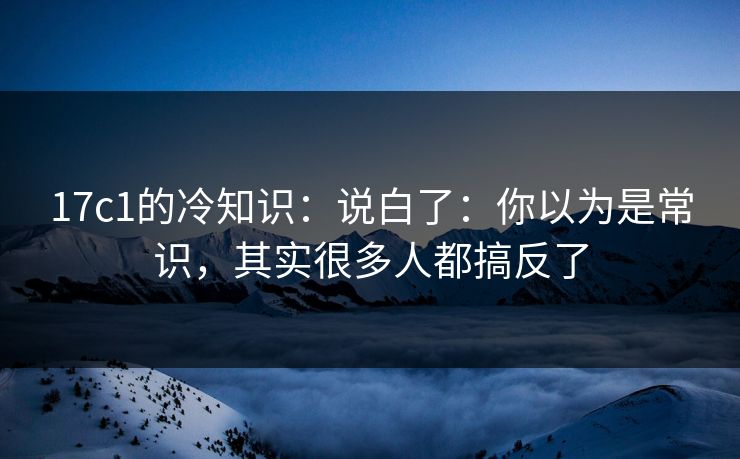 17c1的冷知识：说白了：你以为是常识，其实很多人都搞反了