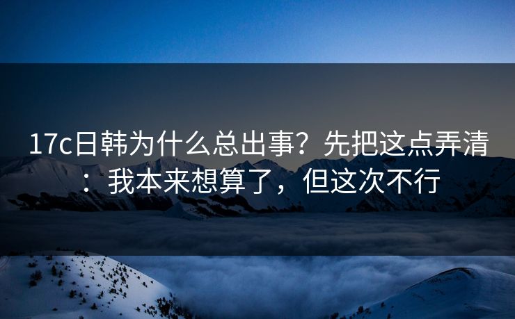 17c日韩为什么总出事？先把这点弄清：我本来想算了，但这次不行