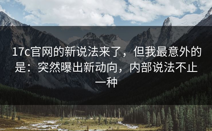 17c官网的新说法来了，但我最意外的是：突然曝出新动向，内部说法不止一种