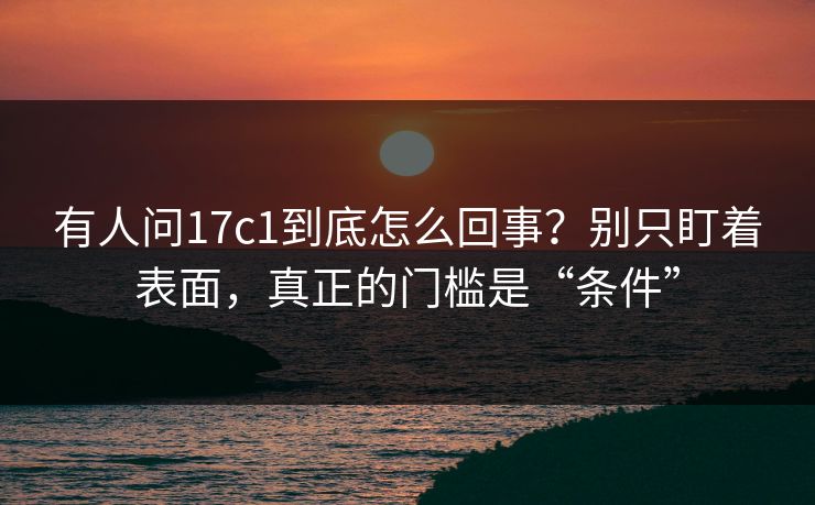 有人问17c1到底怎么回事?别只盯着表面,真正的门槛是“条件” 有人问17c1到底怎么回事?别只盯着表面,真正的门槛是“条件”