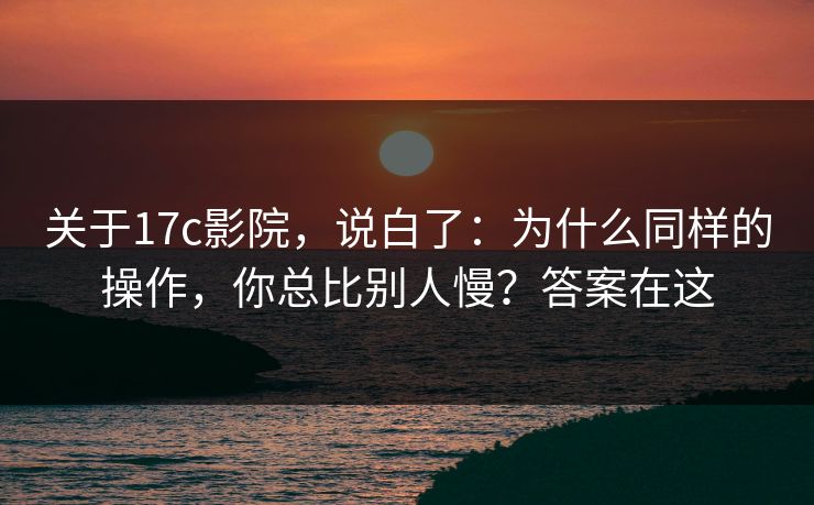 关于17c影院,说白了:为什么同样的操作,你总比别人慢?答案在这 关于17c影院,说白了:为什么同样的操作,你总比别人慢?答案在这