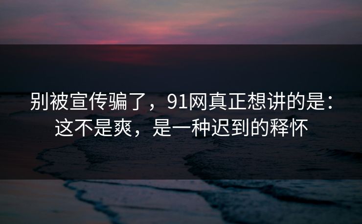 别被宣传骗了，91网真正想讲的是：这不是爽，是一种迟到的释怀