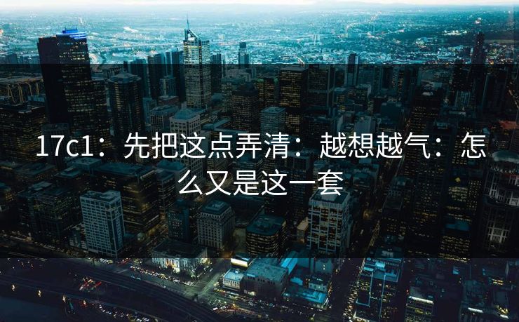 17c1：先把这点弄清：越想越气：怎么又是这一套