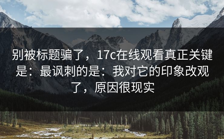 别被标题骗了，17c在线观看真正关键是：最讽刺的是：我对它的印象改观了，原因很现实