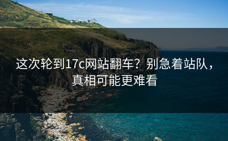 这次轮到17c网站翻车？别急着站队，真相可能更难看