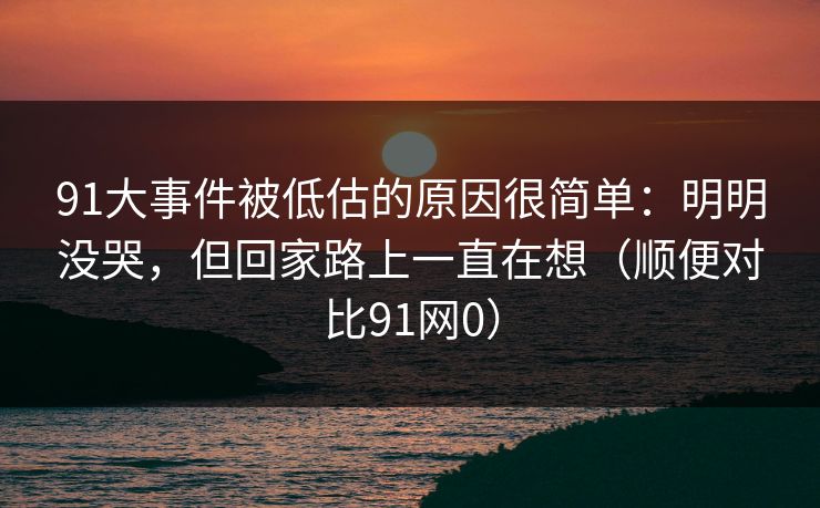 91大事件被低估的原因很简单:明明没哭,但回家路上一直在想(顺便对比91网0) 91大事件被低估的原因很简单:明明没哭,但回家路上一直在想(顺便对比91网0)
