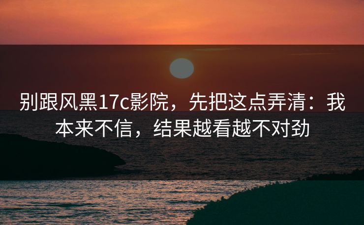 别跟风黑17c影院,先把这点弄清:我本来不信,结果越看越不对劲 别跟风黑17c影院,先把这点弄清:我本来不信,结果越看越不对劲