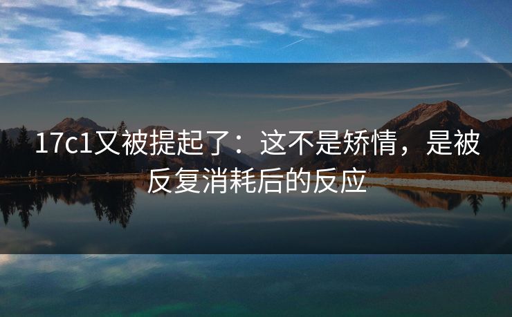 17c1又被提起了:这不是矫情,是被反复消耗后的反应 17c1又被提起了:这不是矫情,是被反复消耗后的反应