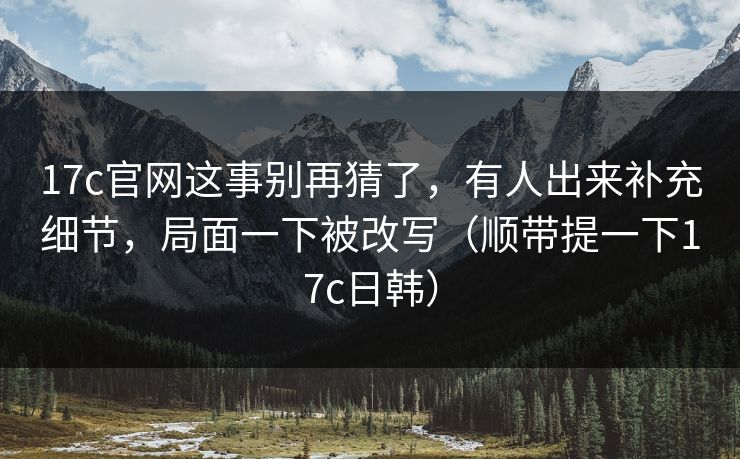 17c官网这事别再猜了，有人出来补充细节，局面一下被改写（顺带提一下17c日韩）