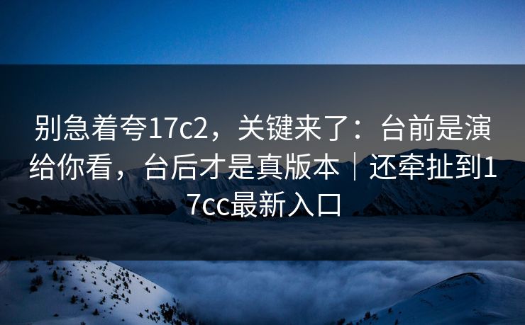 别急着夸17c2,关键来了:台前是演给你看,台后才是真版本|还牵扯到17cc最新入口 别急着夸17c2,关键来了:台前是演给你看,台后才是真版本|还牵扯到17cc最新入口