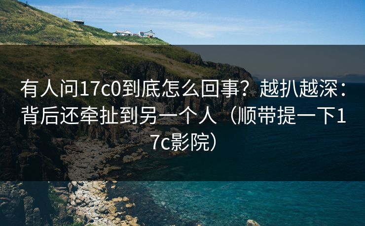 有人问17c0到底怎么回事?越扒越深:背后还牵扯到另一个人(顺带提一下17c影院) 有人问17c0到底怎么回事?越扒越深:背后还牵扯到另一个人(顺带提一下17c影院)