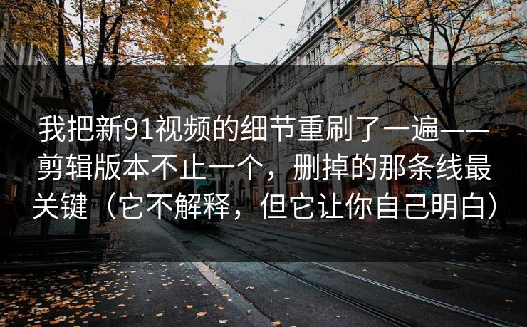 我把新91视频的细节重刷了一遍——剪辑版本不止一个,删掉的那条线最关键(它不解释,但它让你自己明白) 我把新91视频的细节重刷了一遍——剪辑版本不止一个,删掉的那条线最关键(它不解释,但它让你自己明白)