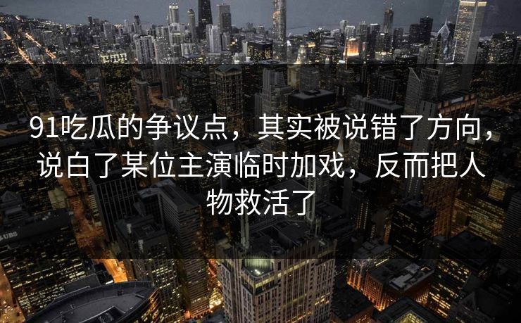 91吃瓜的争议点，其实被说错了方向，说白了某位主演临时加戏，反而把人物救活了