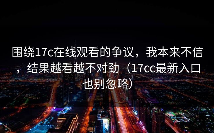 围绕17c在线观看的争议，我本来不信，结果越看越不对劲（17cc最新入口也别忽略）