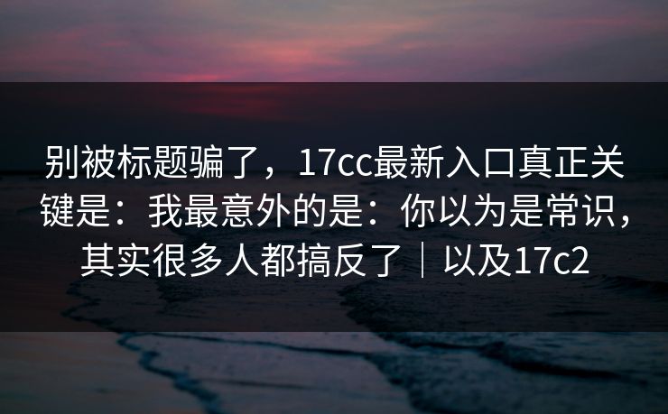 别被标题骗了,17cc最新入口真正关键是:我最意外的是:你以为是常识,其实很多人都搞反了|以及17c2 别被标题骗了,17cc最新入口真正关键是:我最意外的是:你以为是常识,其实很多人都搞反了|以及17c2