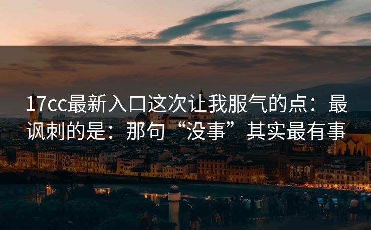 17cc最新入口这次让我服气的点：最讽刺的是：那句“没事”其实最有事